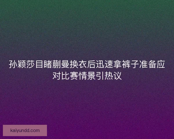 孙颖莎目睹蒯曼换衣后迅速拿裤子准备应对比赛情景引热议