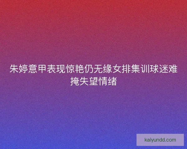 朱婷意甲表现惊艳仍无缘女排集训球迷难掩失望情绪