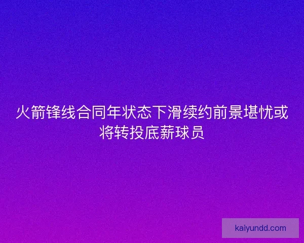 火箭锋线合同年状态下滑续约前景堪忧或将转投底薪球员