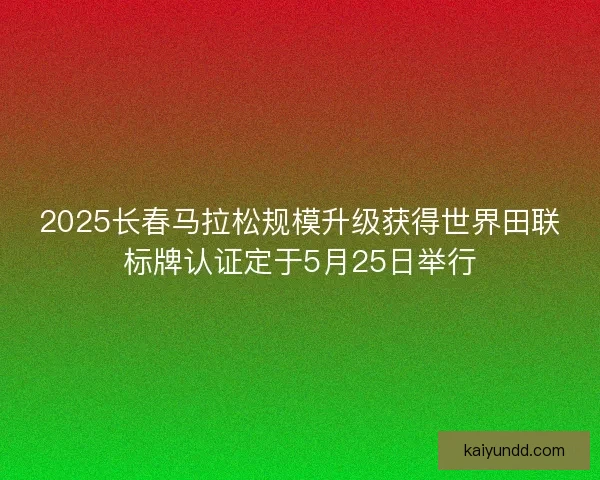 2025长春马拉松规模升级获得世界田联标牌认证定于5月25日举行