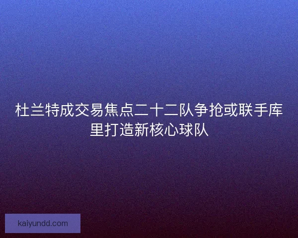 杜兰特成交易焦点二十二队争抢或联手库里打造新核心球队