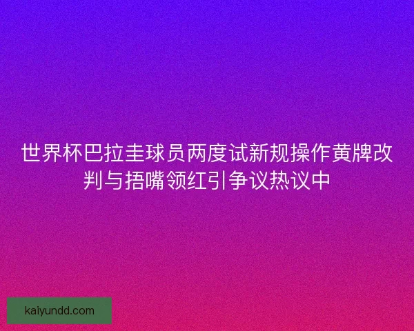 世界杯巴拉圭球员两度试新规操作黄牌改判与捂嘴领红引争议热议中 世界杯巴拉圭球员两度试新规操作黄牌改判与捂嘴领红引争议热议中
